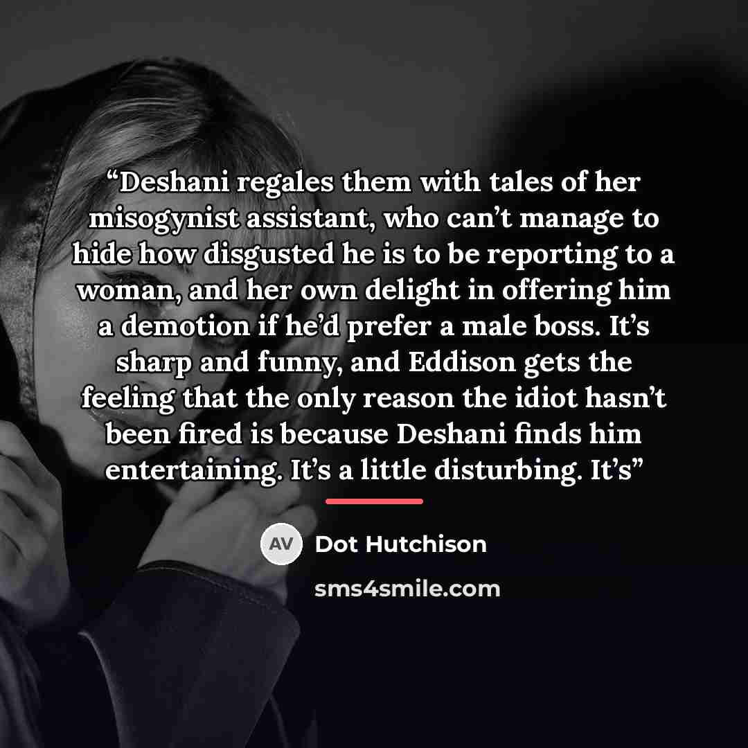 “Deshani regales them with tales of her misogynist assistant, who can’t manage to hide how disgusted he is to be reporting to a woman, and her own delight in offering him a demotion if he’d prefer a male boss. It’s sharp and funny, and Eddison gets the feeling that the only reason the idiot hasn’t…” quote by Dot Hutchison