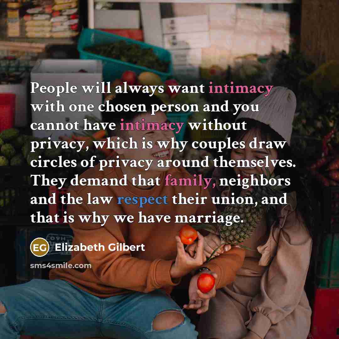 “People will always want intimacy with one chosen person and you cannot have intimacy without privacy, which is why couples draw circles of privacy around themselves. They demand that family, neighbors and the law respect their union, and that is why we have marriage.” quote by Elizabeth Gilbert
