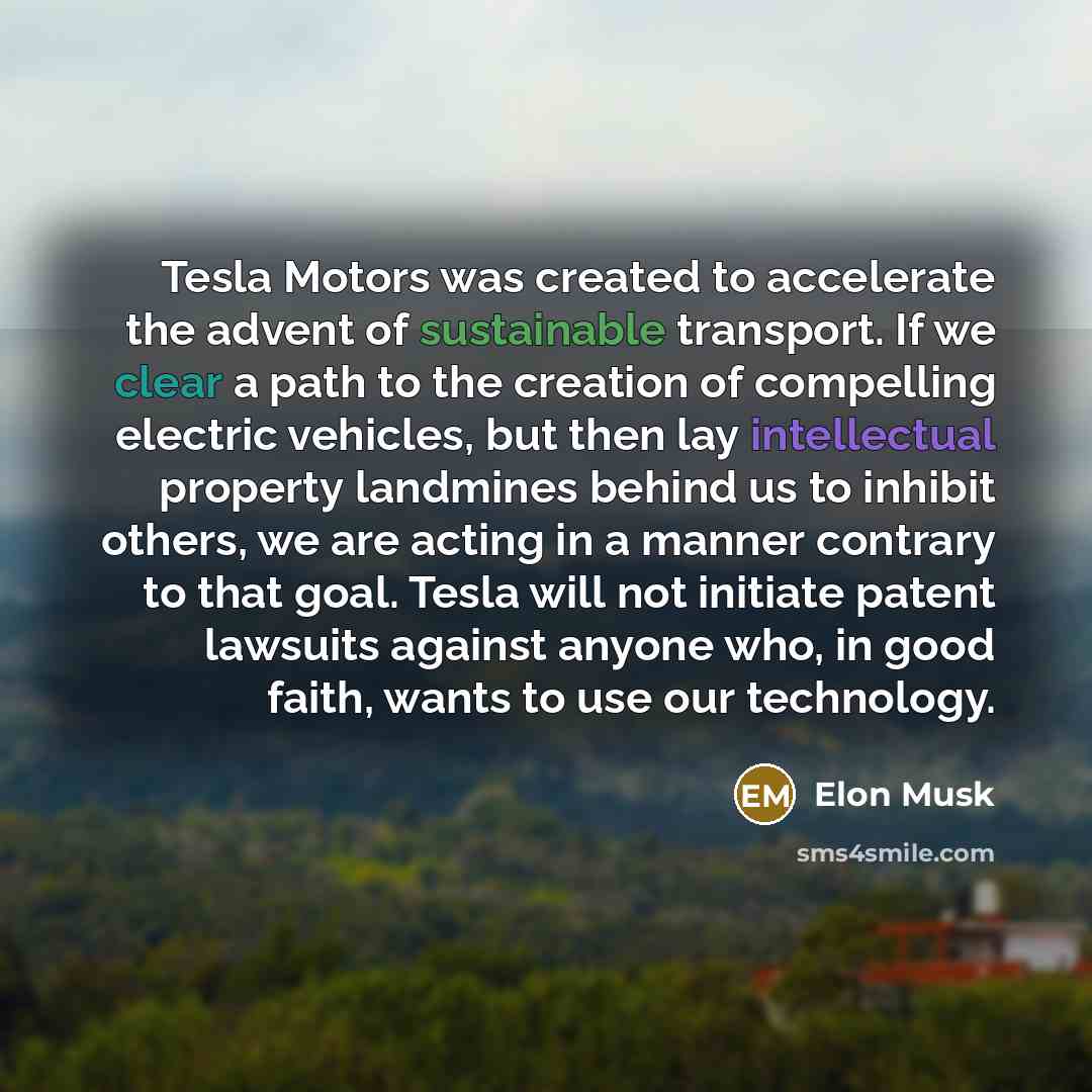 “Tesla Motors was created to accelerate the advent of sustainable transport. If we clear a path to the creation of compelling electric vehicles, but then lay intellectual property landmines behind us to inhibit others, we are acting in a manner contrary to that goal. Tesla will not initiate patent…” quote by Elon Musk