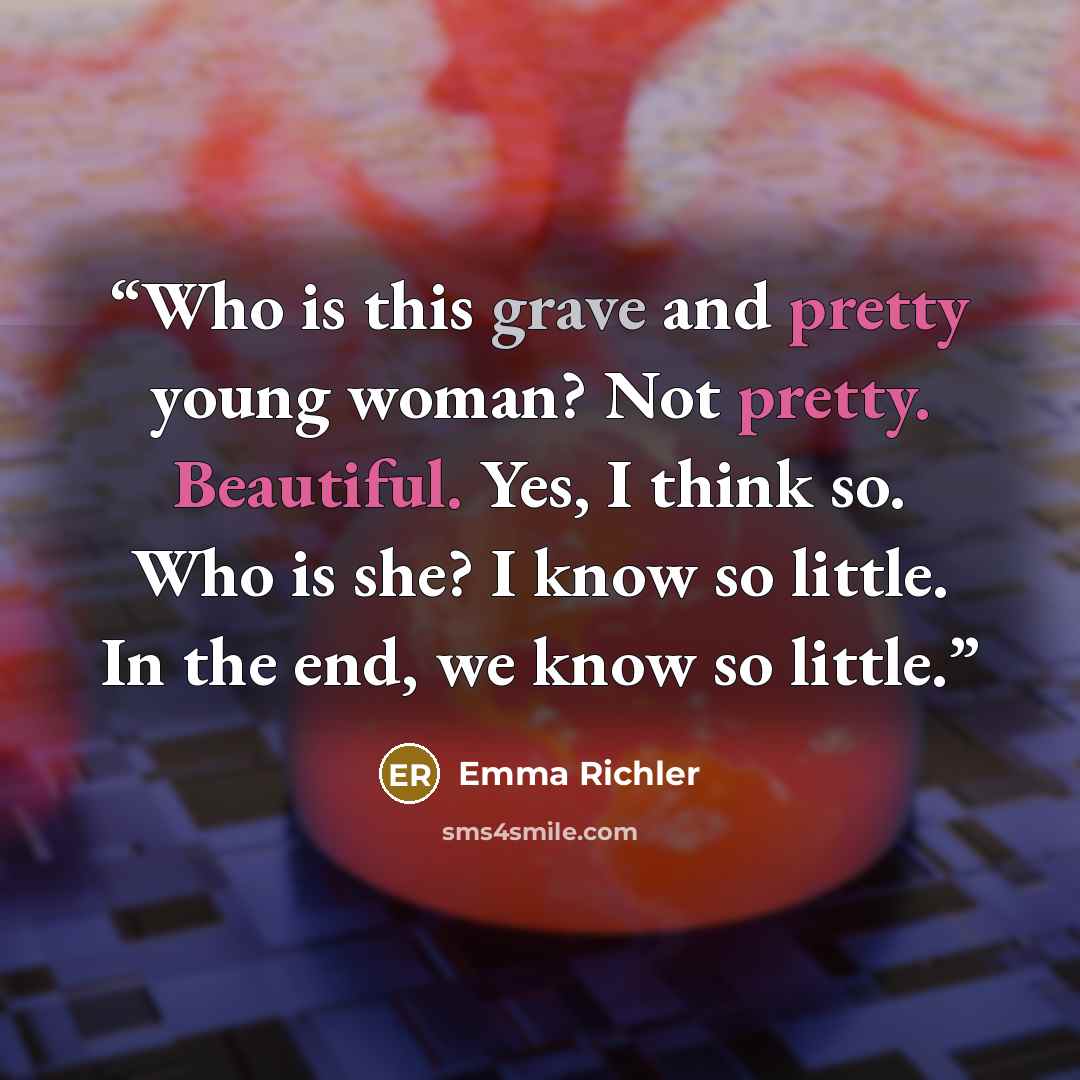 “Who is this grave and pretty young woman? Not pretty. Beautiful. Yes, I think so. Who is she? I know so little. In the end, we know so little.” quote by Emma Richler