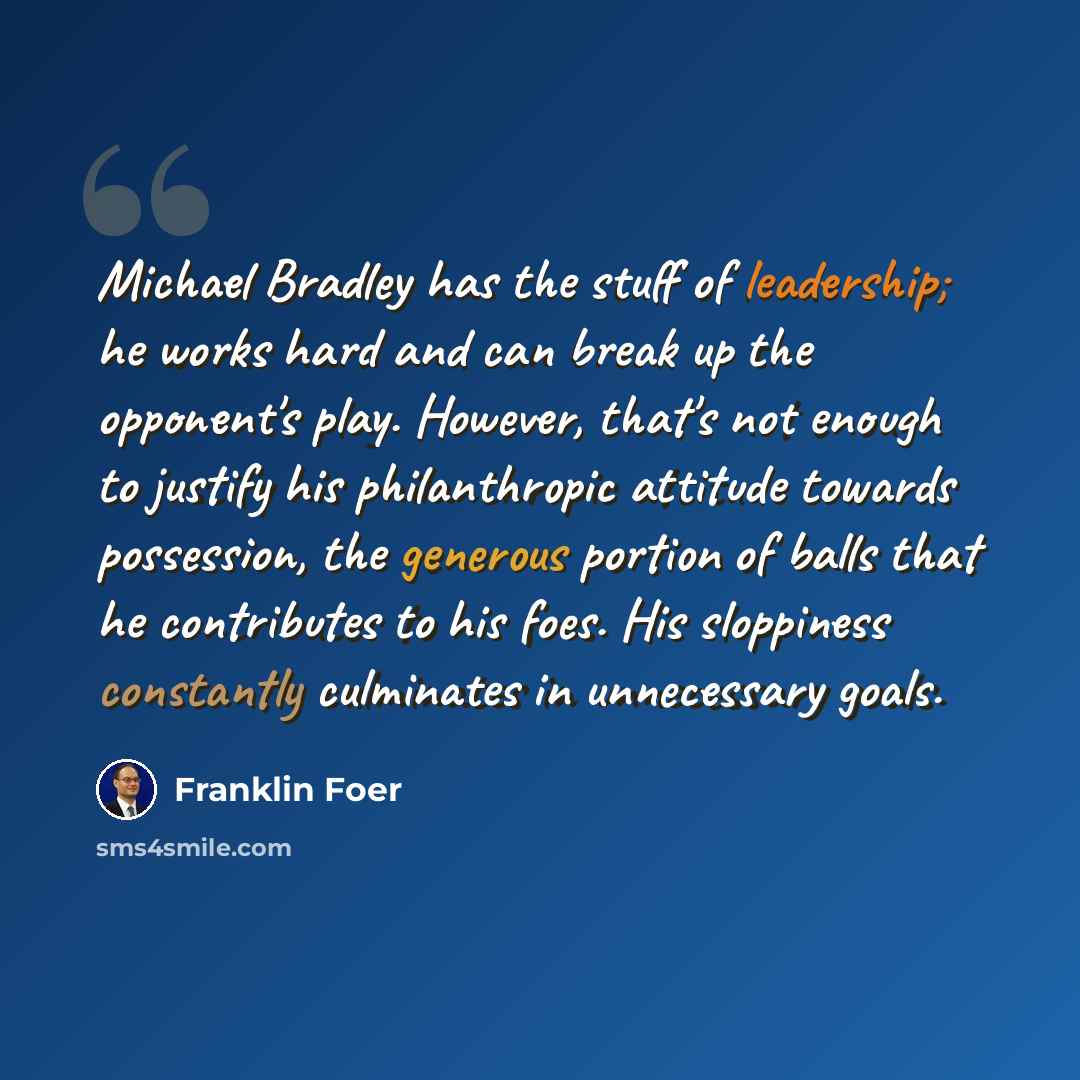“Michael Bradley has the stuff of leadership; he works hard and can break up the opponent's play. However, that's not enough to justify his philanthropic attitude towards possession, the generous portion of balls that he contributes to his foes. His sloppiness constantly culminates in unnecessary…” quote by Franklin Foer