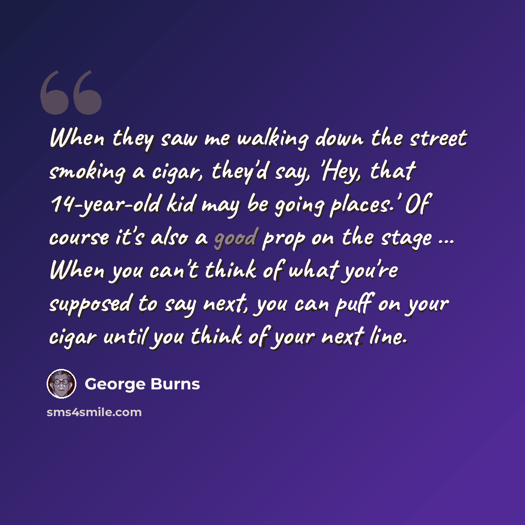 “When they saw me walking down the street smoking a cigar, they'd say, 'Hey, that 14-year-old kid may be going places.' Of course it's also a good prop on the stage ... When you can't think of what you're supposed to say next, you can puff on your cigar until you think of your next line.” quote by George Burns