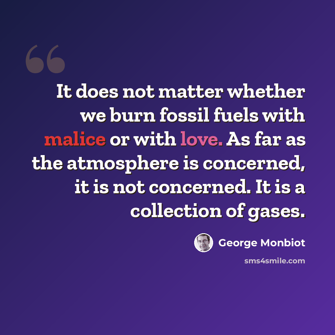 “It does not matter whether we burn fossil fuels with malice or with love. As far as the atmosphere is concerned, it is not concerned. It is a collection of gases.” quote by George Monbiot