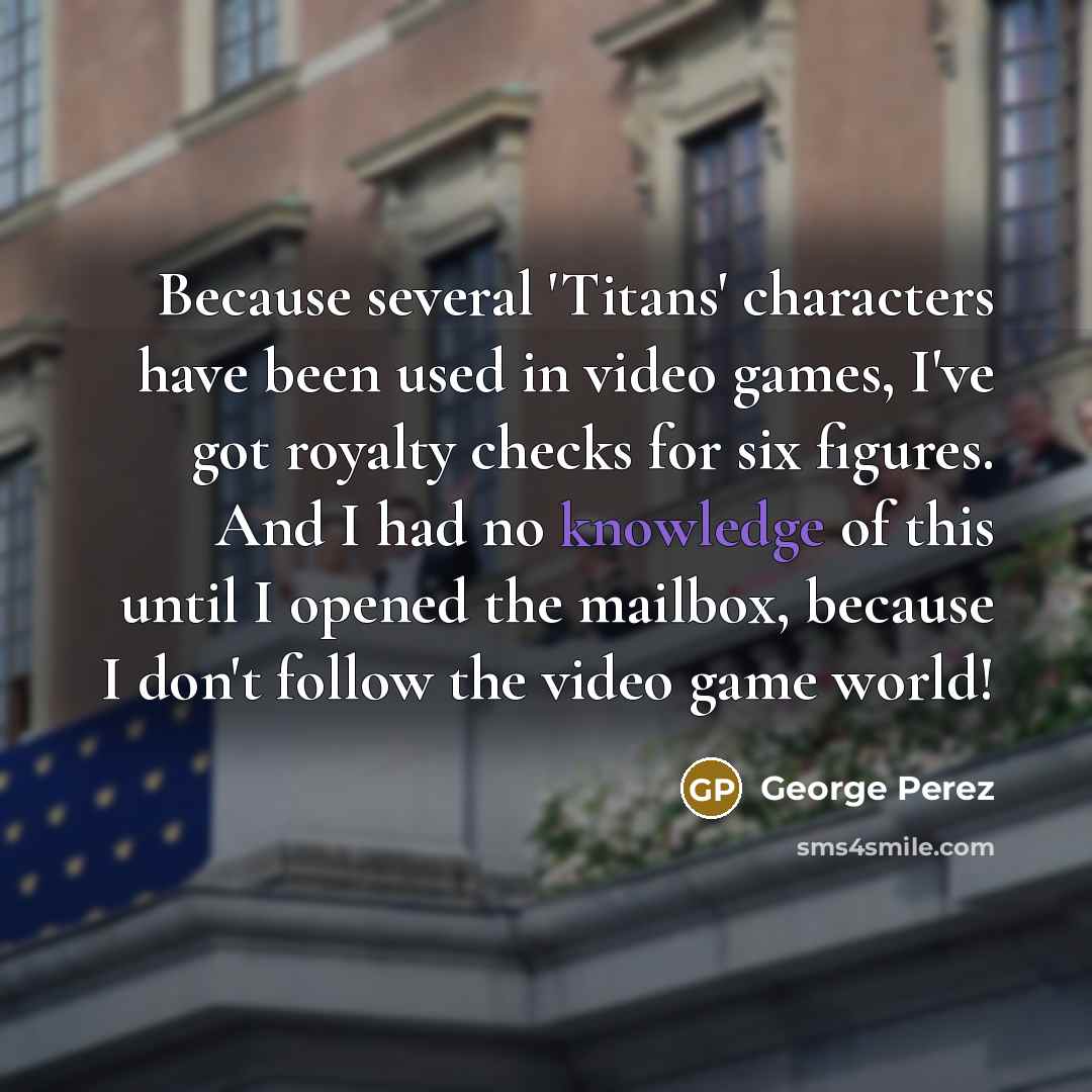 “Because several 'Titans' characters have been used in video games, I've got royalty checks for six figures. And I had no knowledge of this until I opened the mailbox, because I don't follow the video game world!” quote by George Perez
