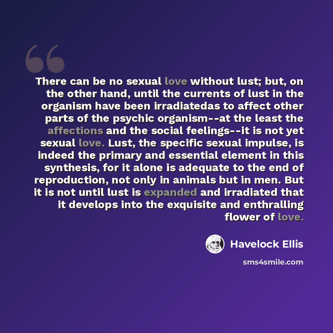 “There can be no sexual love without lust; but, on the other hand, until the currents of lust in the organism have been irradiatedas to affect other parts of the psychic organism--at the least the affections and the social feelings--it is not yet sexual love. Lust, the specific sexual impulse, is…” quote by Havelock Ellis