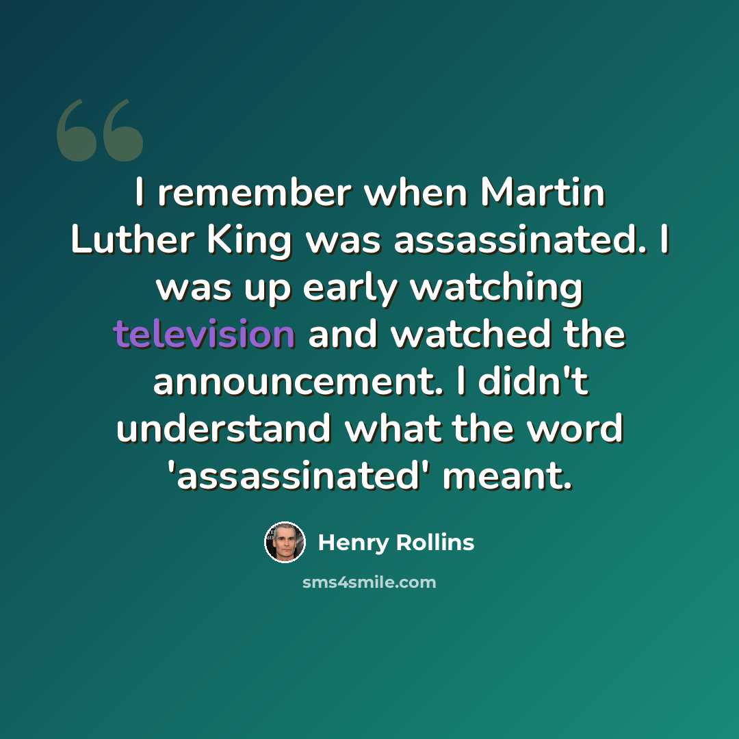 “I remember when Martin Luther King was assassinated. I was up early watching television and watched the announcement. I didn't understand what the word 'assassinated' meant.” quote by Henry Rollins