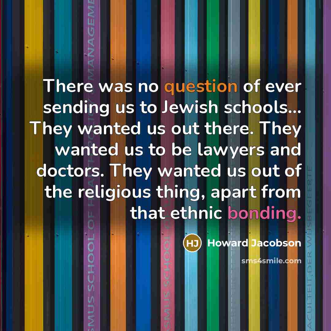 “There was no question of ever sending us to Jewish schools... They wanted us out there. They wanted us to be lawyers and doctors. They wanted us out of the religious thing, apart from that ethnic bonding.” quote by Howard Jacobson