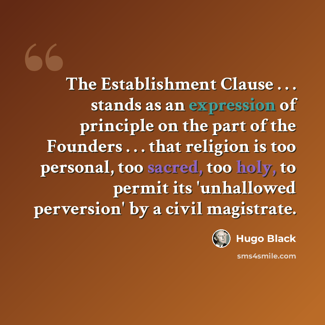 “The Establishment Clause . . . stands as an expression of principle on the part of the Founders . . . that religion is too personal, too sacred, too holy, to permit its 'unhallowed perversion' by a civil magistrate.” quote by Hugo Black