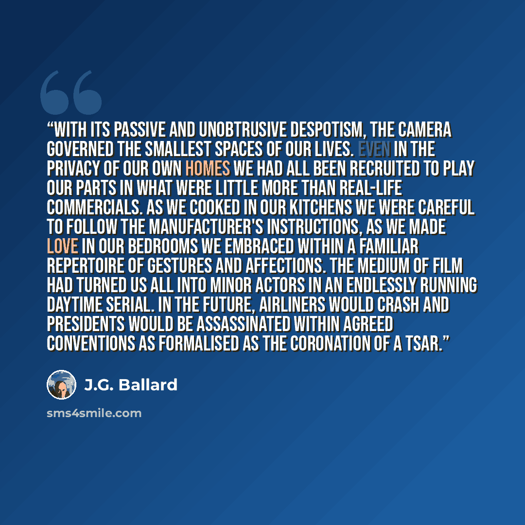 “With its passive and unobtrusive despotism, the camera governed the smallest spaces of our lives. Even in the privacy of our own homes we had all been recruited to play our parts in what were little more than real-life commercials. As we cooked in our kitchens we were careful to follow the…” quote by J.G. Ballard