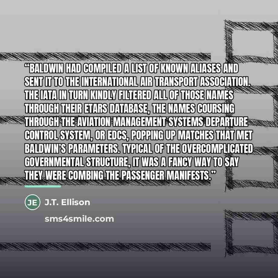 “Baldwin had compiled a list of known aliases and sent it to the International Air Transport Association. The IATA in turn kindly filtered all of those names through their eTARS database, the names coursing through the Aviation Management Systems Departure Control System, or eDCS, popping up…” quote by J.T. Ellison