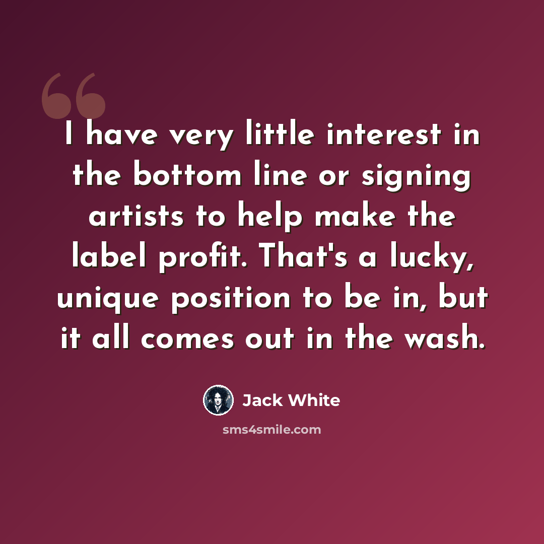 “I have very little interest in the bottom line or signing artists to help make the label profit. That's a lucky, unique position to be in, but it all comes out in the wash.” quote by Jack White