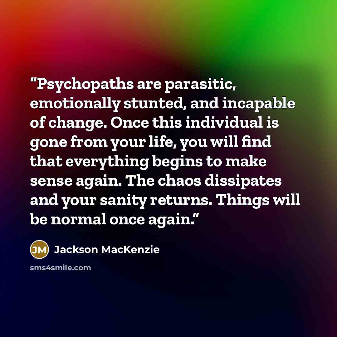 “Psychopaths are parasitic, emotionally stunted, and incapable of change. Once this individual is gone from your life, you will find that everything begins to make sense again. The chaos dissipates and your sanity returns. Things will be normal once again.” quote by Jackson MacKenzie