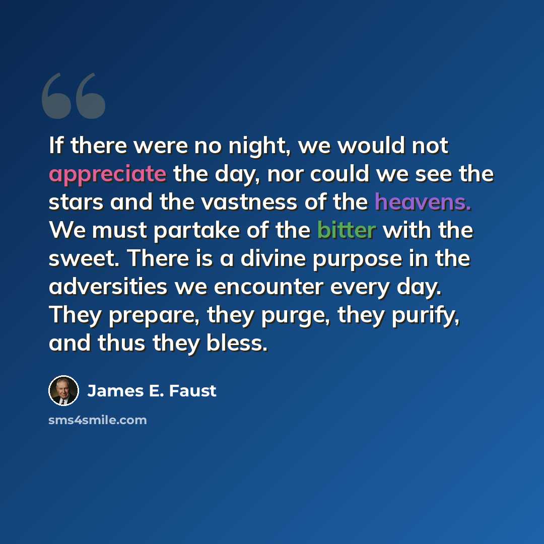 “If there were no night, we would not appreciate the day, nor could we see the stars and the vastness of the heavens. We must partake of the bitter with the sweet. There is a divine purpose in the adversities we encounter every day. They prepare, they purge, they purify, and thus they bless.” quote by James E. Faust