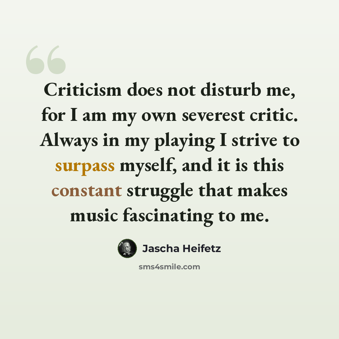 “Criticism does not disturb me, for I am my own severest critic. Always in my playing I strive to surpass myself, and it is this constant struggle that makes music fascinating to me.” quote by Jascha Heifetz