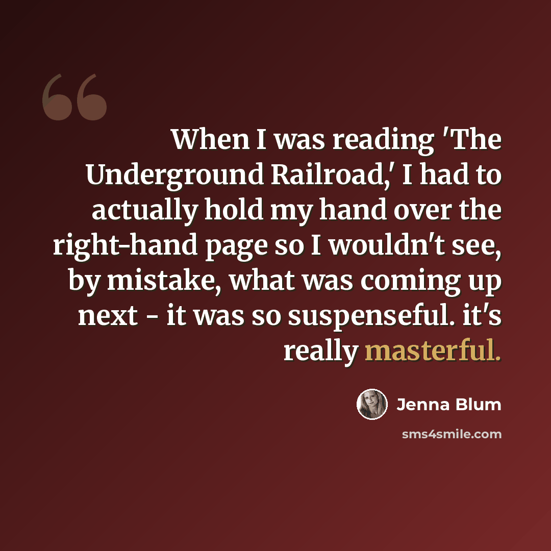 “When I was reading 'The Underground Railroad,' I had to actually hold my hand over the right-hand page so I wouldn't see, by mistake, what was coming up next - it was so suspenseful. it's really masterful.” quote by Jenna Blum