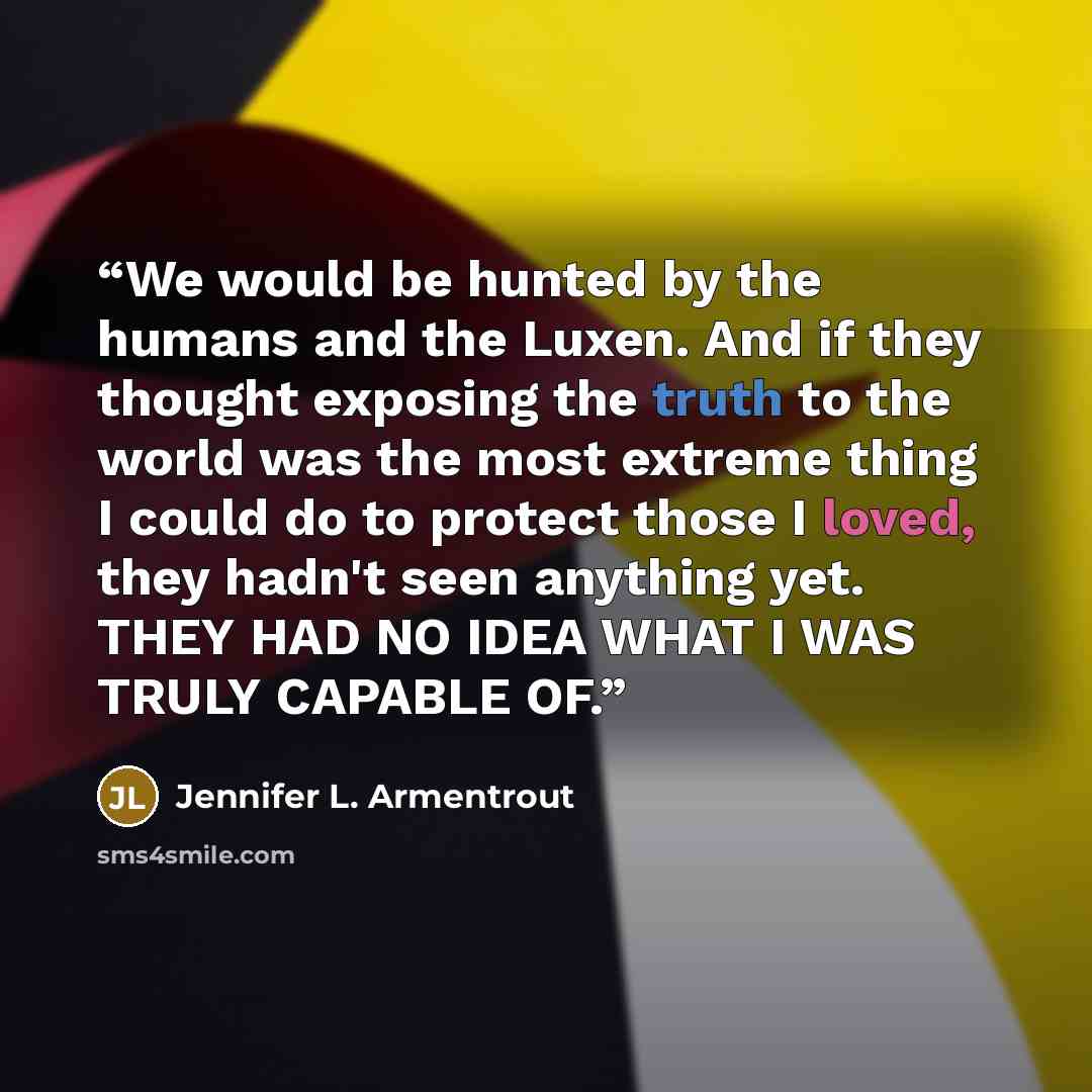 “We would be hunted by the humans and the Luxen. And if they thought exposing the truth to the world was the most extreme thing I could do to protect those I loved, they hadn't seen anything yet. THEY HAD NO IDEA WHAT I WAS TRULY CAPABLE OF.” quote by Jennifer L. Armentrout
