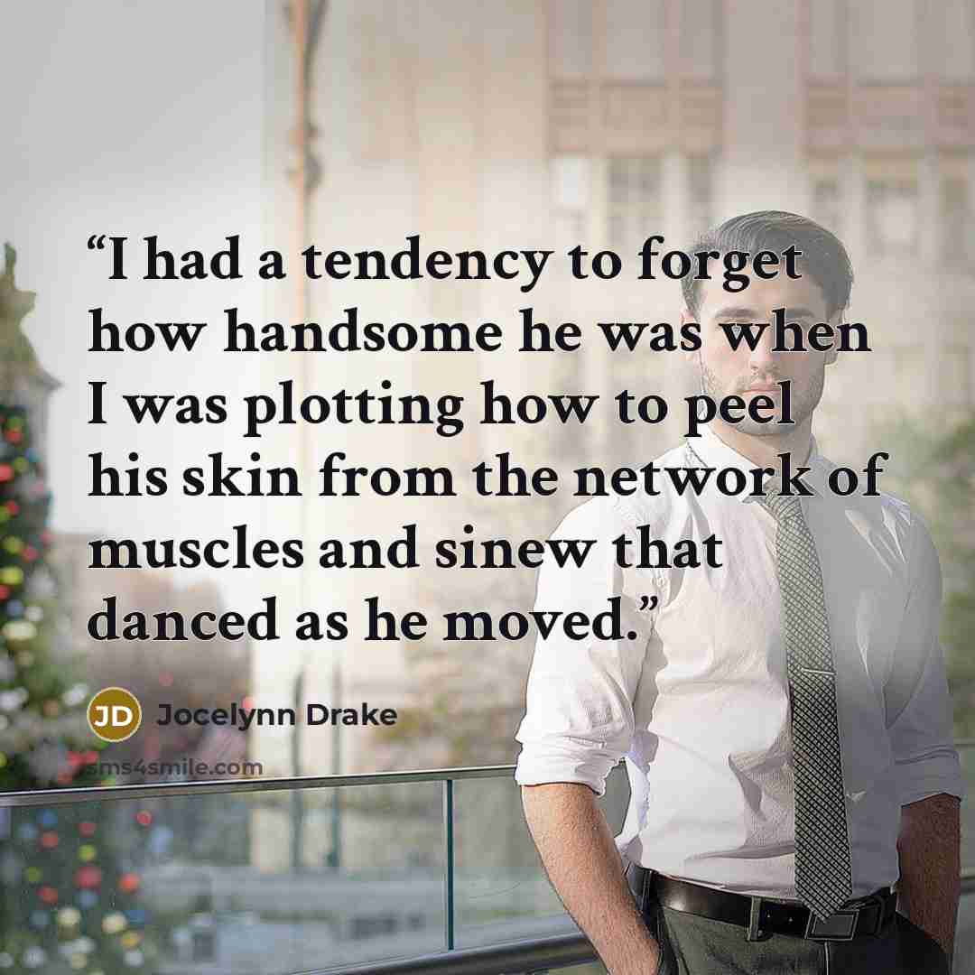 “I had a tendency to forget how handsome he was when I was plotting how to peel his skin from the network of muscles and sinew that danced as he moved.” quote by Jocelynn Drake