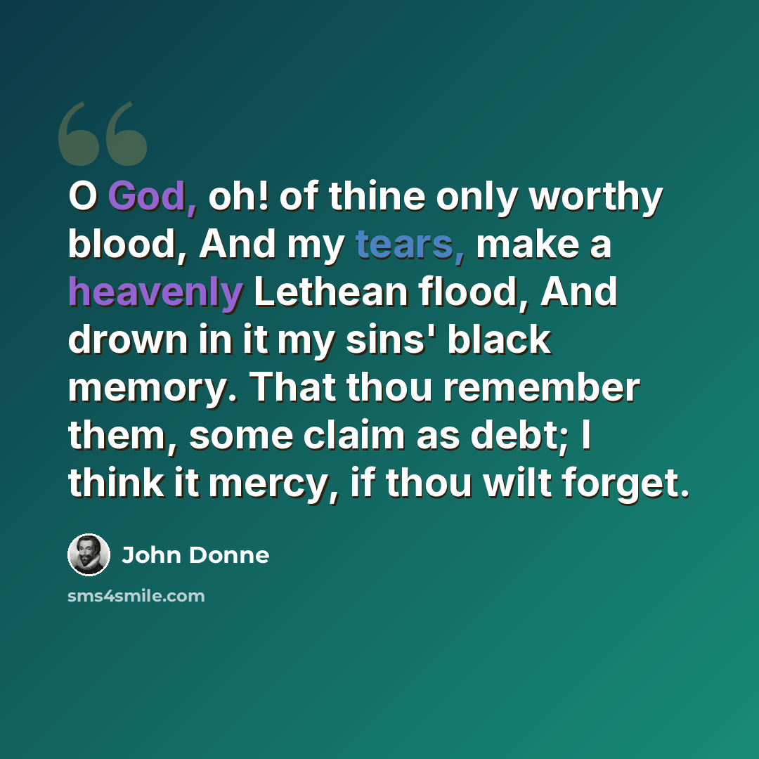 “O God, oh! of thine only worthy blood, And my tears, make a heavenly Lethean flood, And drown in it my sins' black memory. That thou remember them, some claim as debt; I think it mercy, if thou wilt forget.” quote by John Donne