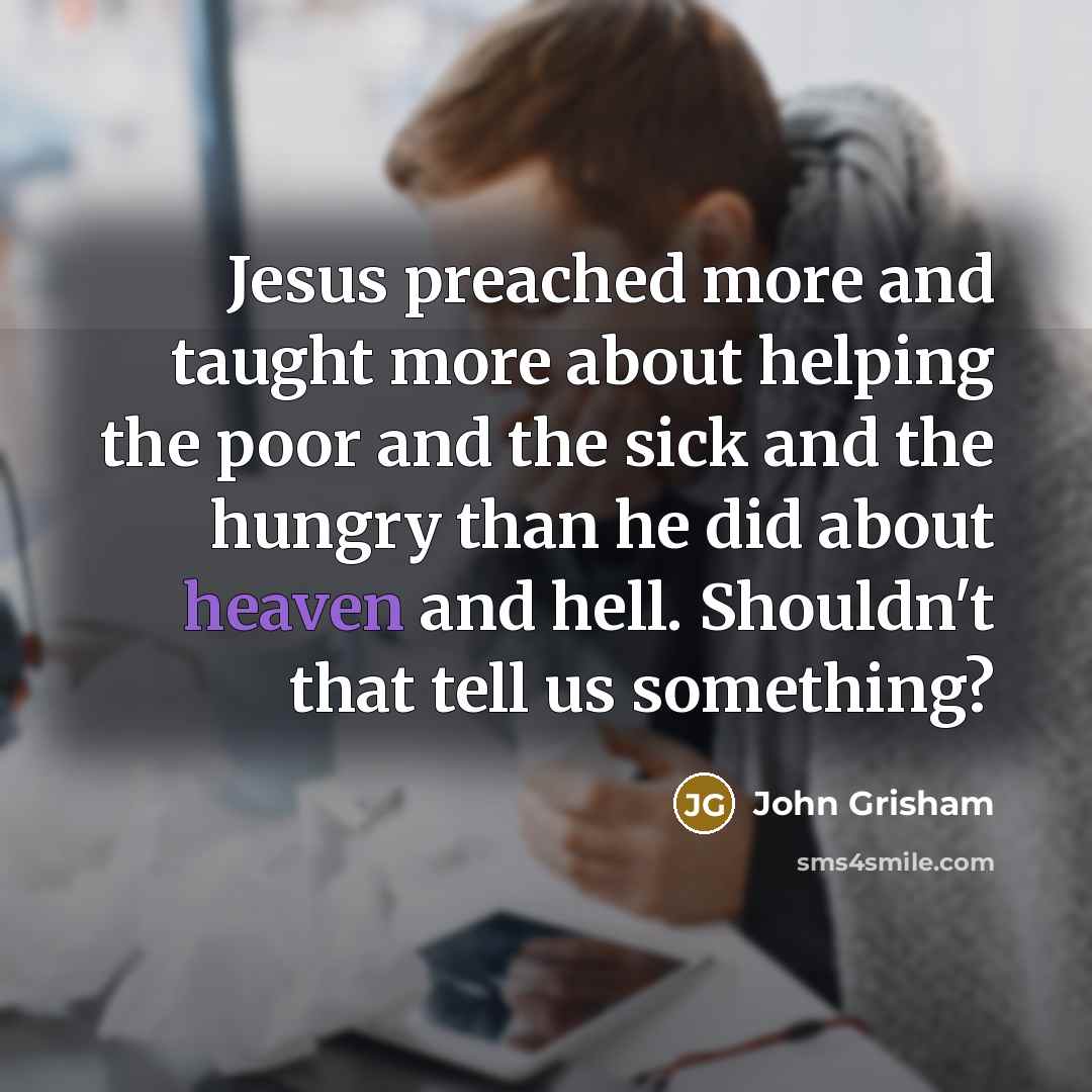 “Jesus preached more and taught more about helping the poor and the sick and the hungry than he did about heaven and hell. Shouldn't that tell us something?” quote by John Grisham