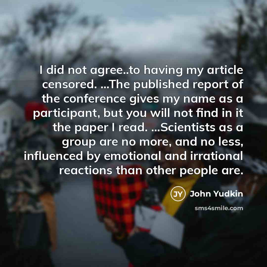 “I did not agree..to having my article censored. ...The published report of the conference gives my name as a participant, but you will not find in it the paper I read. ...Scientists as a group are no more, and no less, influenced by emotional and irrational reactions than other people are.” quote by John Yudkin