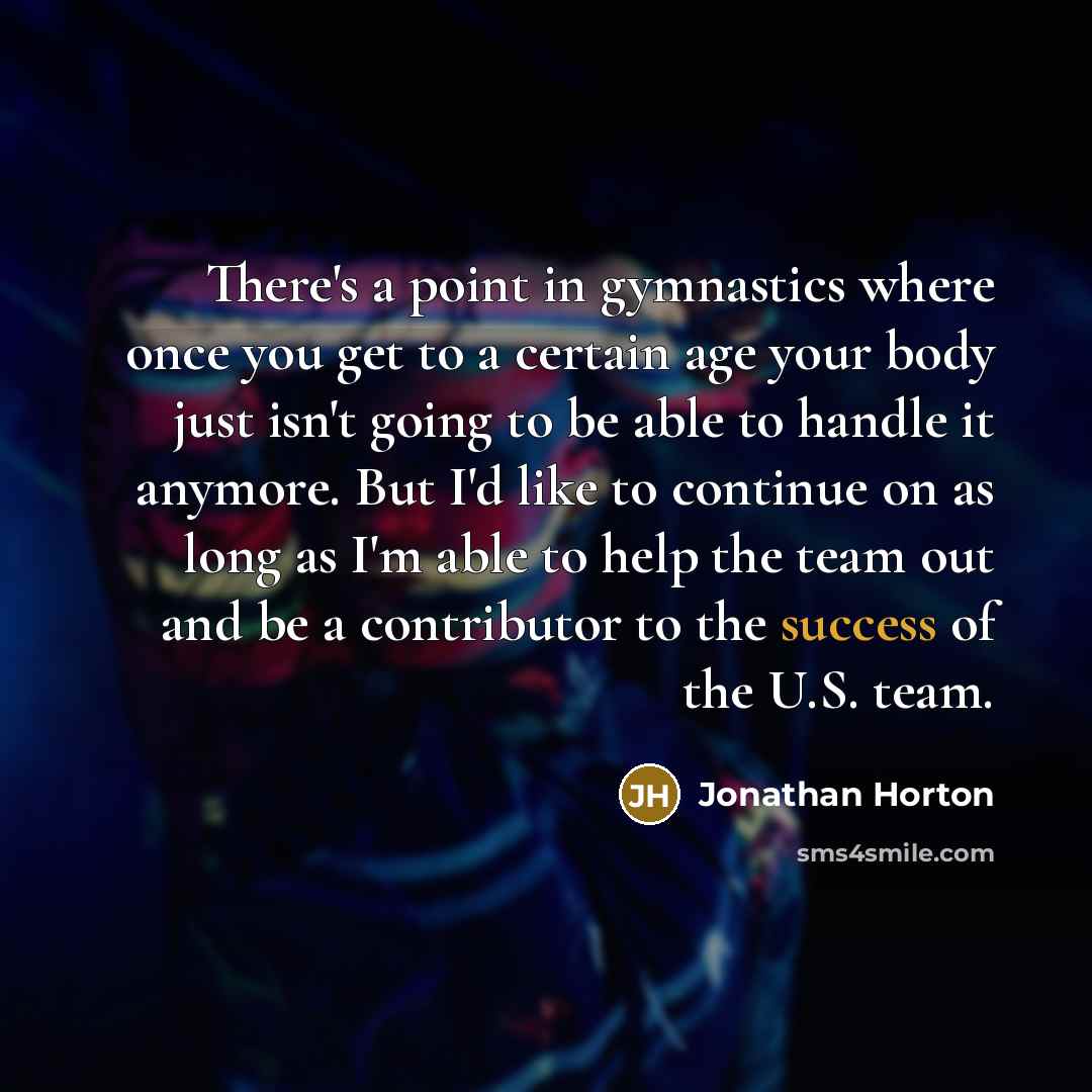 “There's a point in gymnastics where once you get to a certain age your body just isn't going to be able to handle it anymore. But I'd like to continue on as long as I'm able to help the team out and be a contributor to the success of the U.S. team.” quote by Jonathan Horton