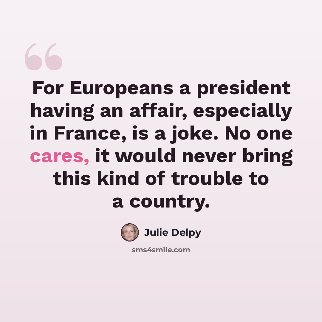 “For Europeans a president having an affair, especially in France, is a joke. No one cares, it would never bring this kind of trouble to a country.” quote by Julie Delpy