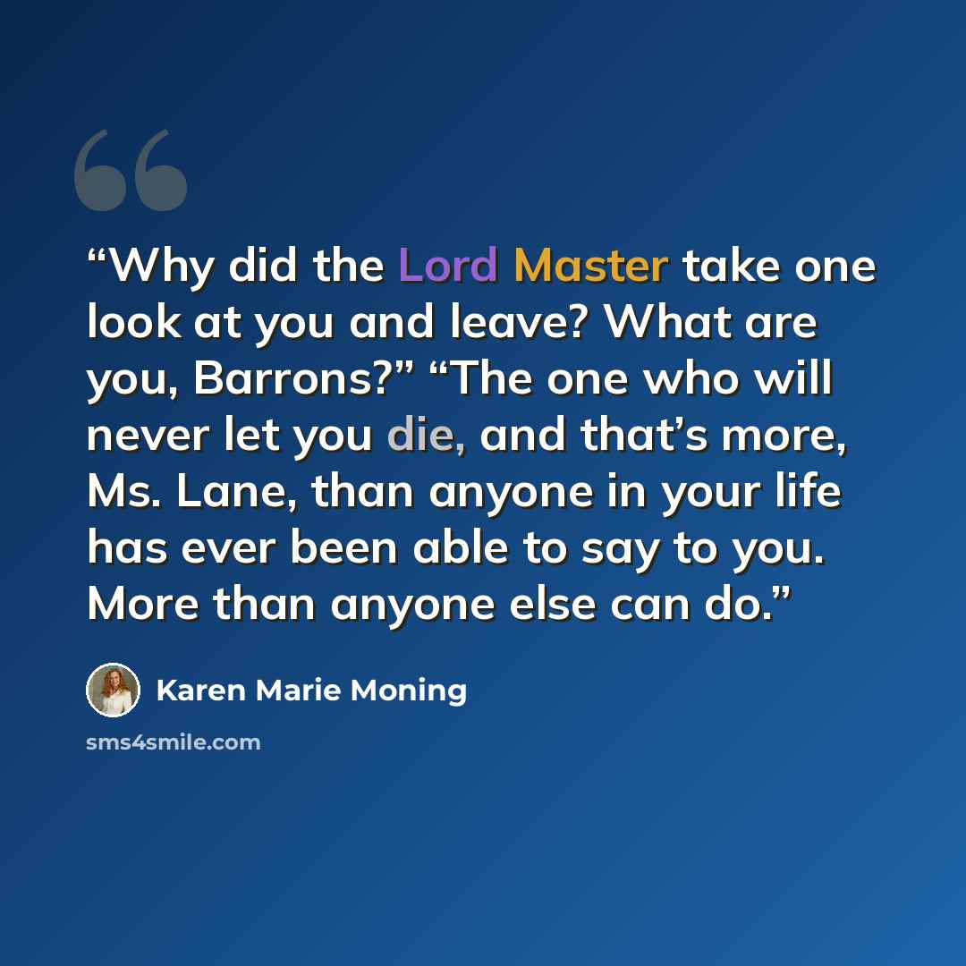“Why did the Lord Master take one look at you and leave? What are you, Barrons?” “The one who will never let you die, and that’s more, Ms. Lane, than anyone in your life has ever been able to say to you. More than anyone else can do.” quote by Karen Marie Moning