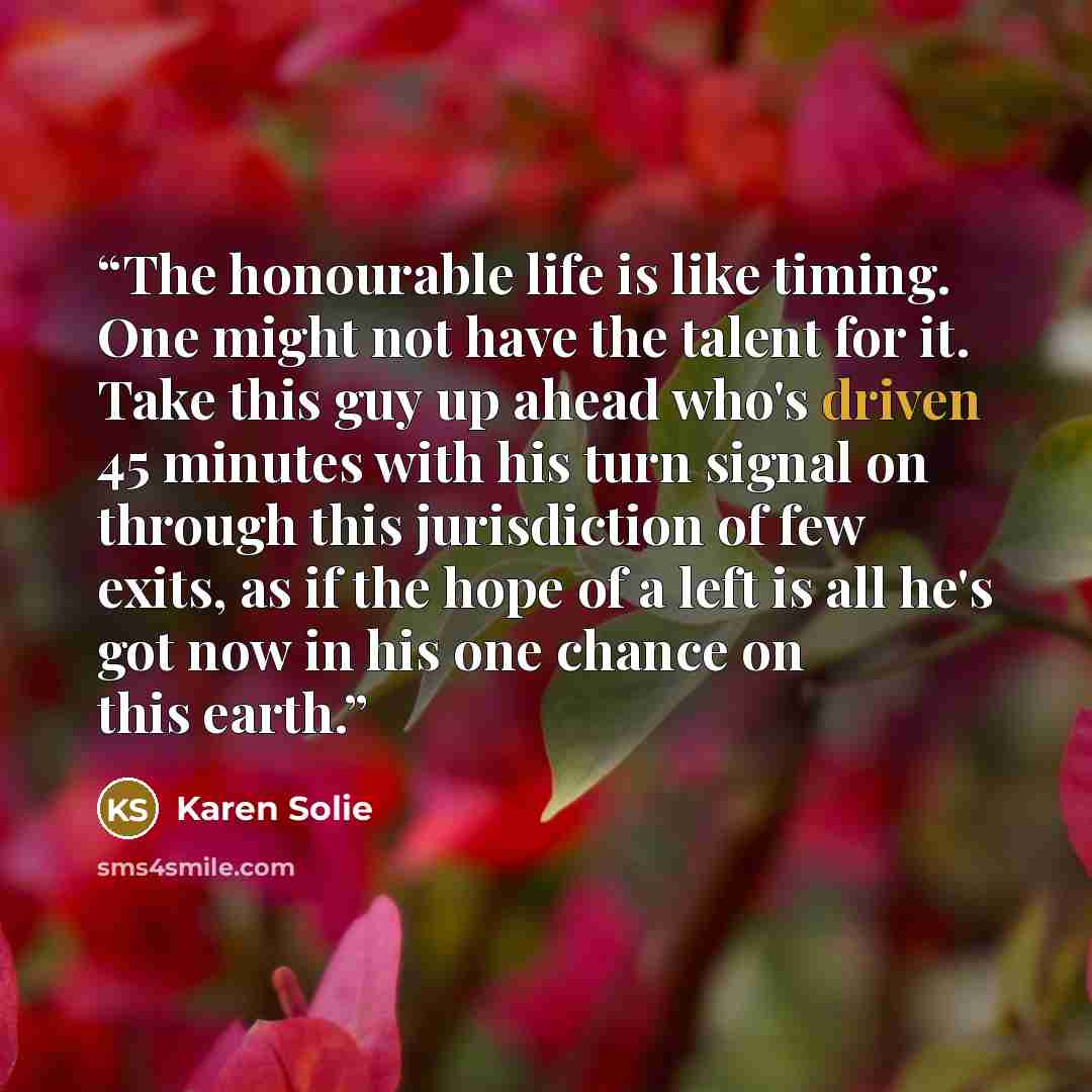 “The honourable life is like timing. One might not have the talent for it. Take this guy up ahead who's driven 45 minutes with his turn signal on through this jurisdiction of few exits, as if the hope of a left is all he's got now in his one chance on this earth.” quote by Karen Solie