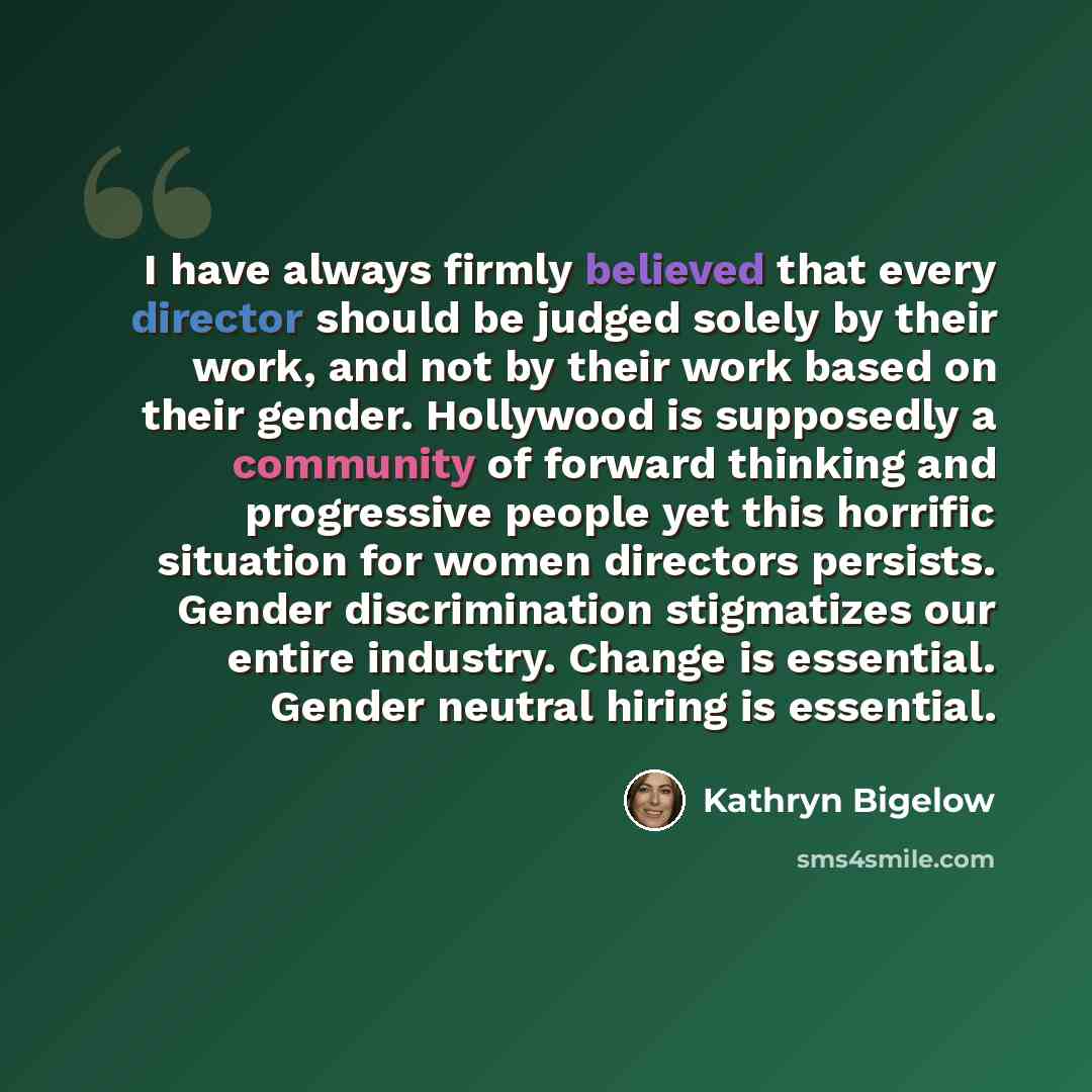 “I have always firmly believed that every director should be judged solely by their work, and not by their work based on their gender. Hollywood is supposedly a community of forward thinking and progressive people yet this horrific situation for women directors persists. Gender discrimination…” quote by Kathryn Bigelow