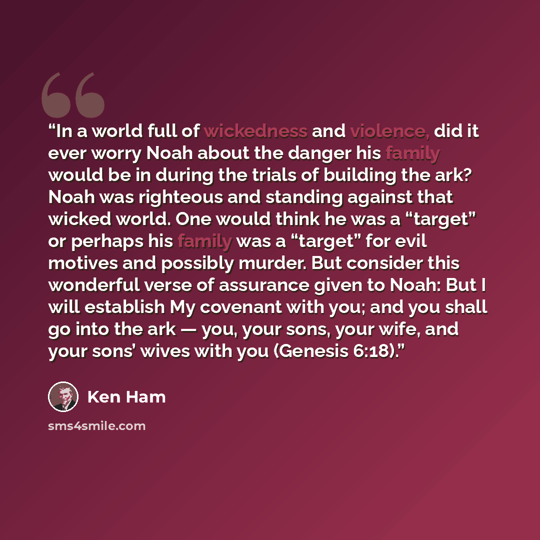 “In a world full of wickedness and violence, did it ever worry Noah about the danger his family would be in during the trials of building the ark? Noah was righteous and standing against that wicked world. One would think he was a “target” or perhaps his family was a “target” for evil motives and…” quote by Ken Ham