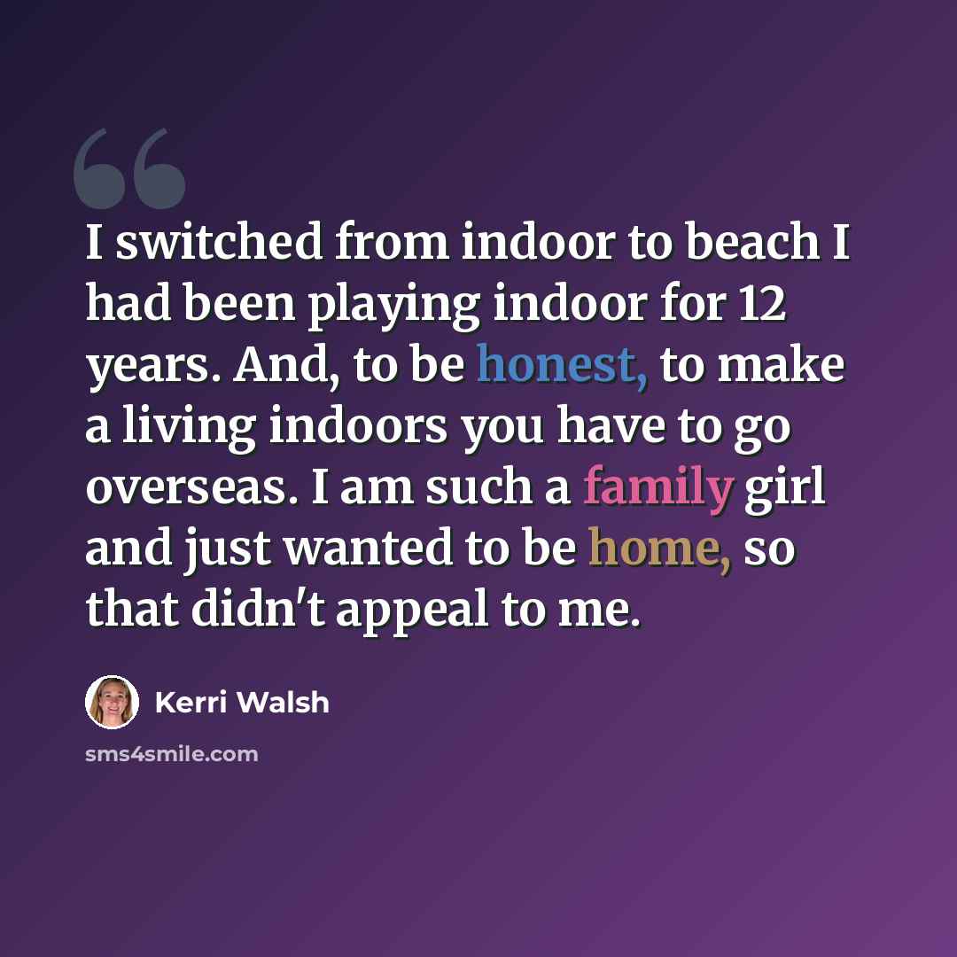 “I switched from indoor to beach I had been playing indoor for 12 years. And, to be honest, to make a living indoors you have to go overseas. I am such a family girl and just wanted to be home, so that didn't appeal to me.” quote by Kerri Walsh