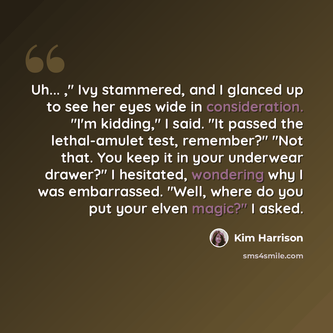 “Uh... ," Ivy stammered, and I glanced up to see her eyes wide in consideration. "I'm kidding," I said. "It passed the lethal-amulet test, remember?" "Not that. You keep it in your underwear drawer?" I hesitated, wondering why I was embarrassed. "Well, where do you put your elven magic?" I asked.” quote by Kim Harrison