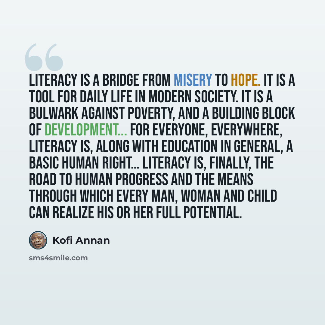 “Literacy is a bridge from misery to hope. It is a tool for daily life in modern society. It is a bulwark against poverty, and a building block of development... For everyone, everywhere, literacy is, along with education in general, a basic human right… Literacy is, finally, the road to human…” quote by Kofi Annan