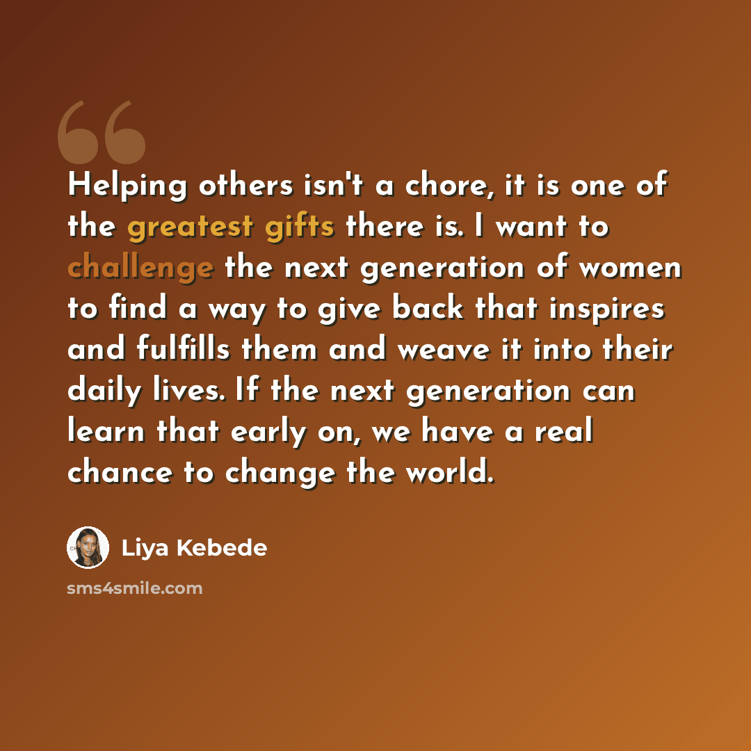 “Helping others isn't a chore, it is one of the greatest gifts there is. I want to challenge the next generation of women to find a way to give back that inspires and fulfills them and weave it into their daily lives. If the next generation can learn that early on, we have a real chance to change…” quote by Liya Kebede