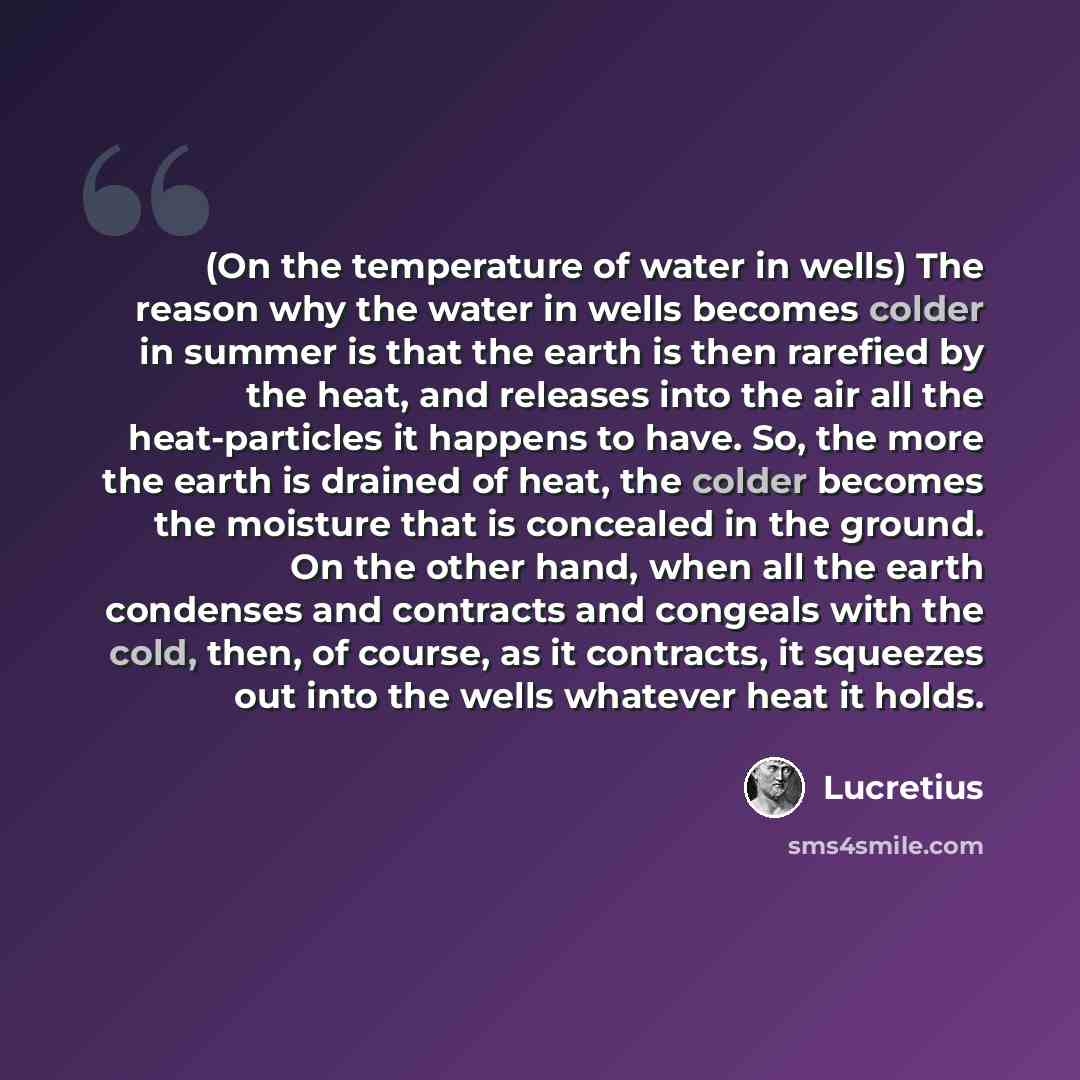 “(On the temperature of water in wells) The reason why the water in wells becomes colder in summer is that the earth is then rarefied by the heat, and releases into the air all the heat-particles it happens to have. So, the more the earth is drained of heat, the colder becomes the moisture that is…” quote by Lucretius