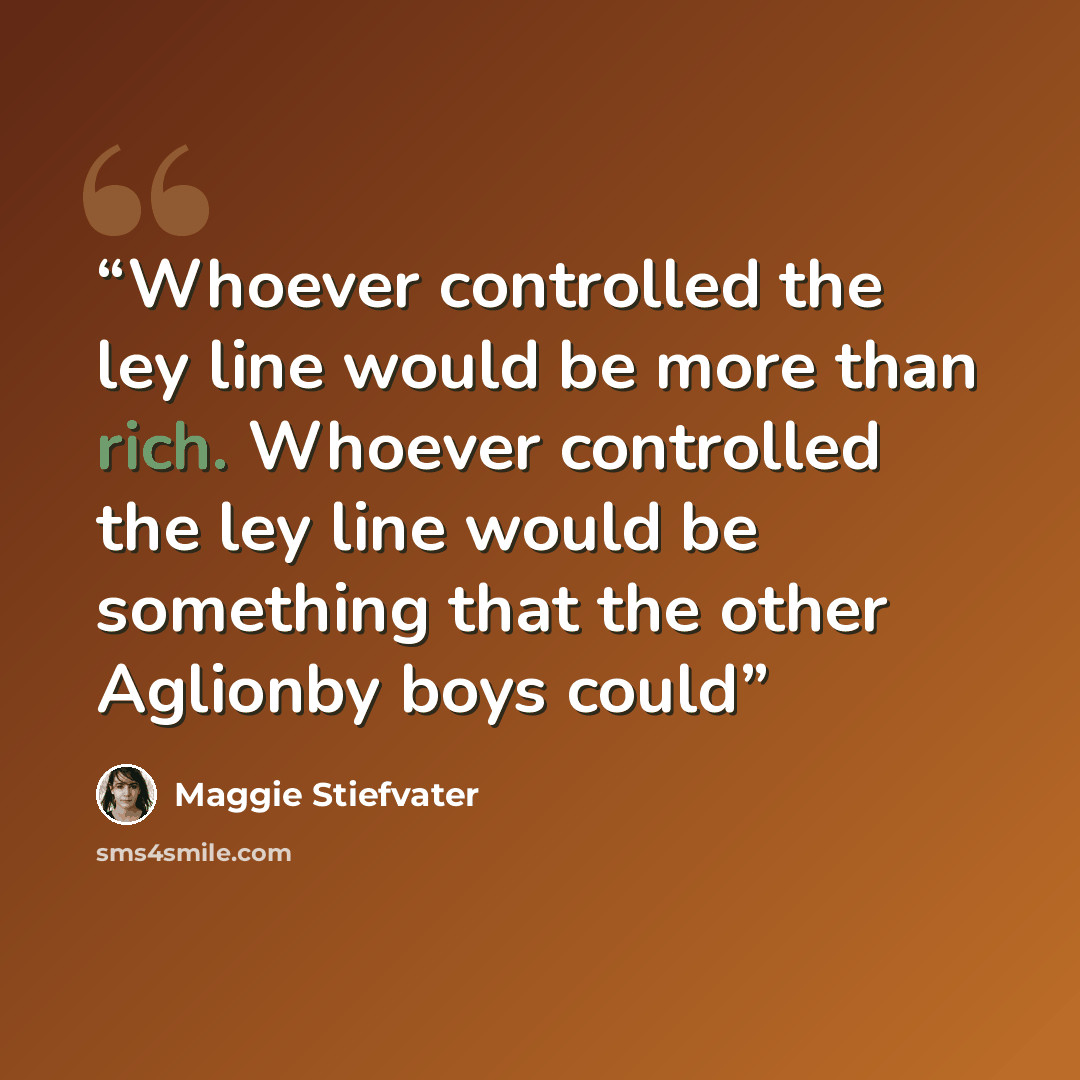 “Whoever controlled the ley line would be more than rich. Whoever controlled the ley line would be something that the other Aglionby boys could” quote by Maggie Stiefvater