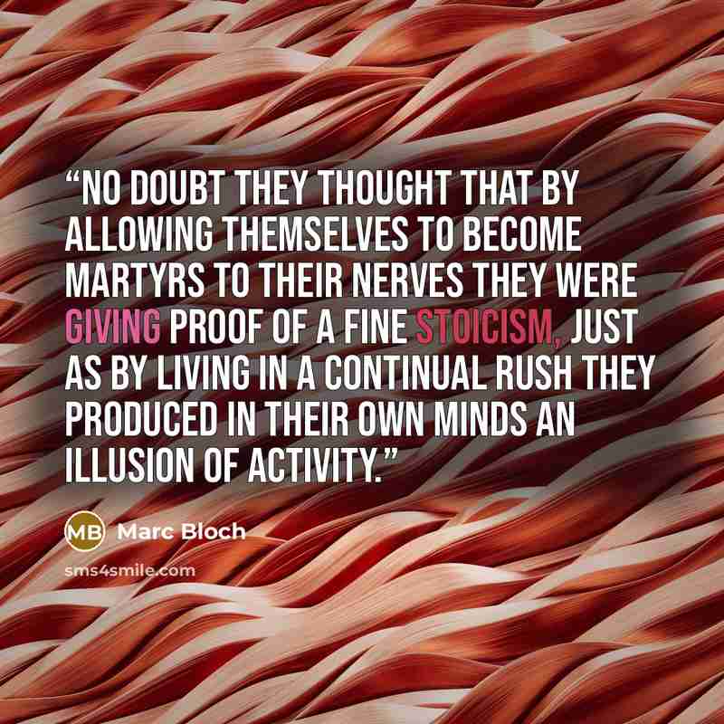 “No doubt they thought that by allowing themselves to become martyrs to their nerves they were giving proof of a fine stoicism, just as by living in a continual rush they produced in their own minds an illusion of activity.” quote by Marc Bloch