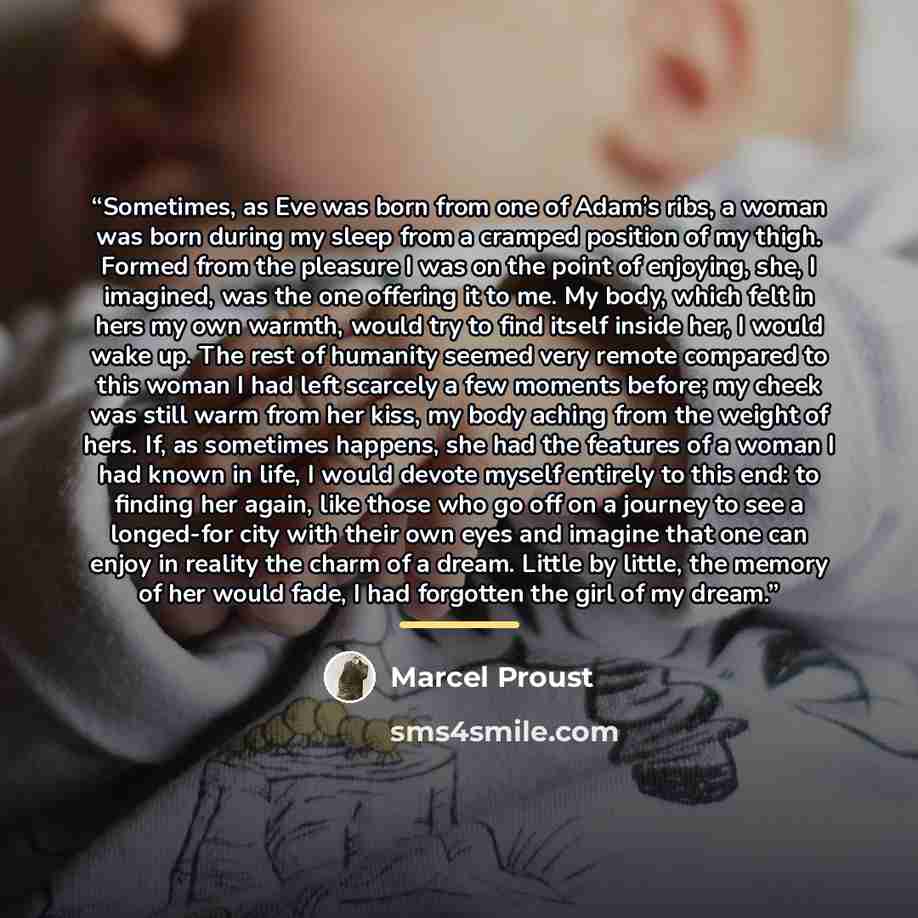 “Sometimes, as Eve was born from one of Adam’s ribs, a woman was born during my sleep from a cramped position of my thigh. Formed from the pleasure I was on the point of enjoying, she, I imagined, was the one offering it to me. My body, which felt in hers my own warmth, would try to find itself…” quote by Marcel Proust