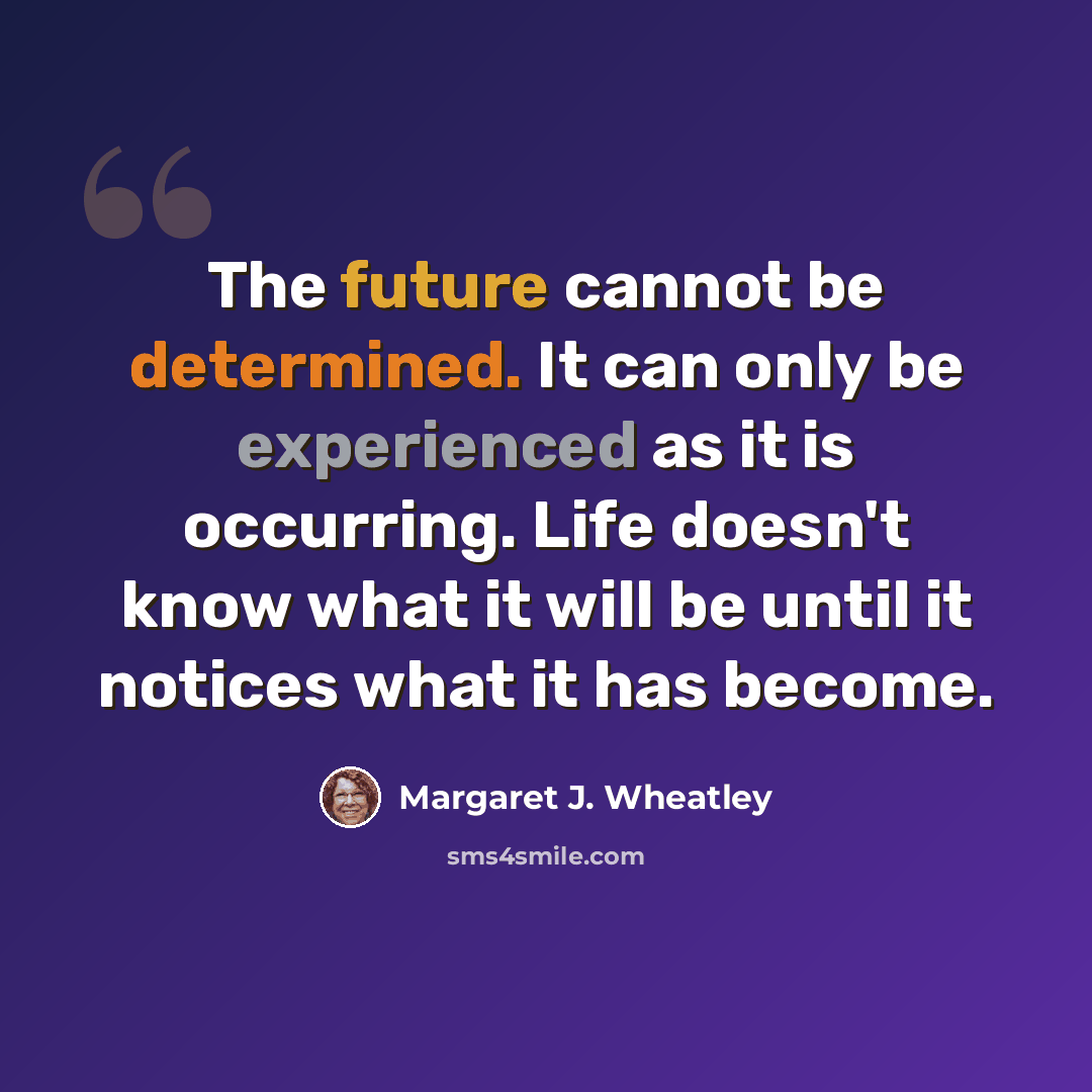 “The future cannot be determined. It can only be experienced as it is occurring. Life doesn't know what it will be until it notices what it has become.” quote by Margaret J. Wheatley