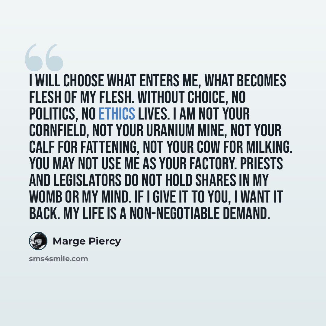 “I will choose what enters me, what becomes flesh of my flesh. Without choice, no politics, no ethics lives. I am not your cornfield, not your uranium mine, not your calf for fattening, not your cow for milking. You may not use me as your factory. Priests and legislators do not hold shares in my…” quote by Marge Piercy