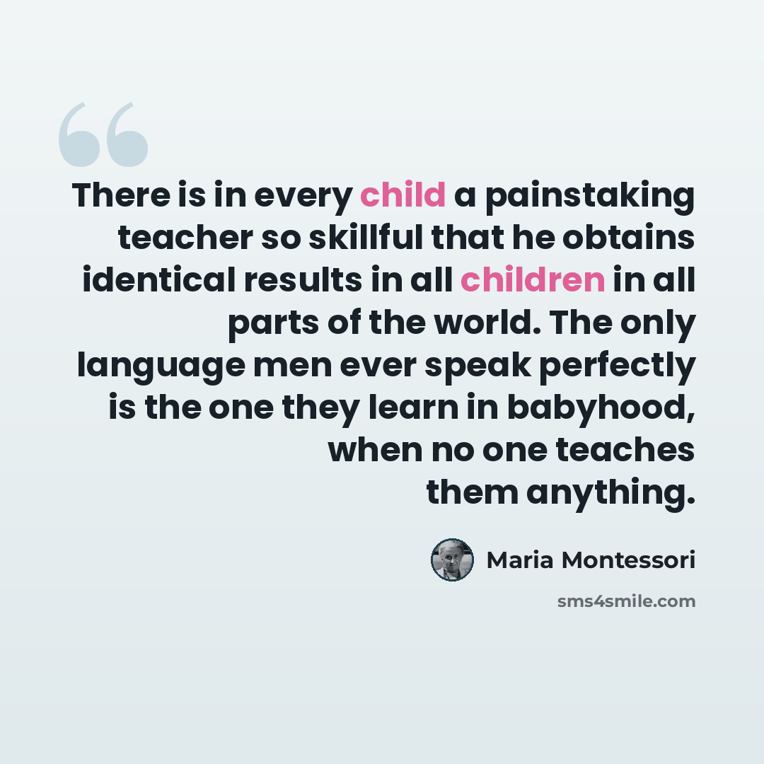 “There is in every child a painstaking teacher so skillful that he obtains identical results in all children in all parts of the world. The only language men ever speak perfectly is the one they learn in babyhood, when no one teaches them anything.” quote by Maria Montessori