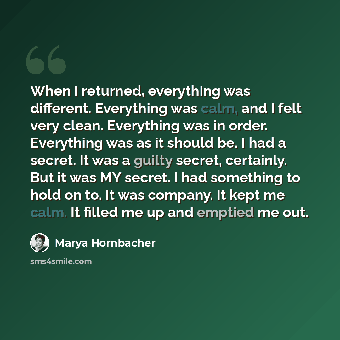 “When I returned, everything was different. Everything was calm, and I felt very clean. Everything was in order. Everything was as it should be. I had a secret. It was a guilty secret, certainly. But it was MY secret. I had something to hold on to. It was company. It kept me calm. It filled me up…” quote by Marya Hornbacher
