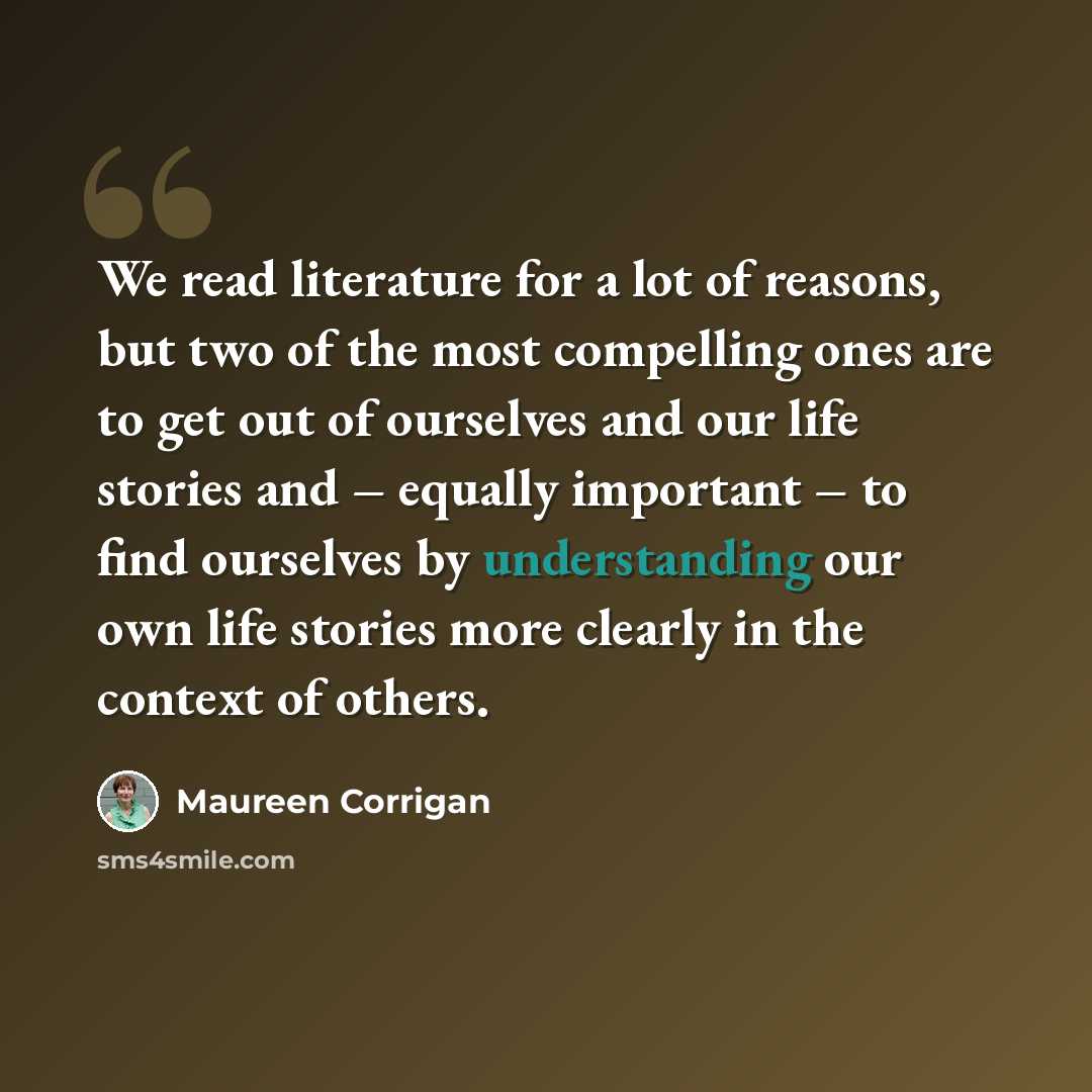 “We read literature for a lot of reasons, but two of the most compelling ones are to get out of ourselves and our life stories and – equally important – to find ourselves by understanding our own life stories more clearly in the context of others.” quote by Maureen Corrigan