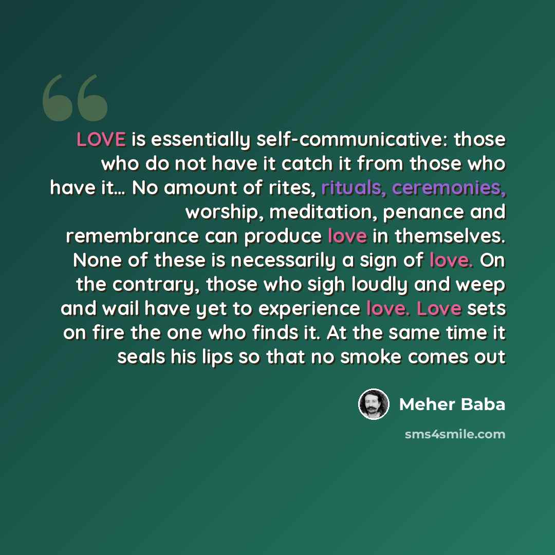 “LOVE is essentially self-communicative: those who do not have it catch it from those who have it… No amount of rites, rituals, ceremonies, worship, meditation, penance and remembrance can produce love in themselves. None of these is necessarily a sign of love. On the contrary, those who sigh…” quote by Meher Baba