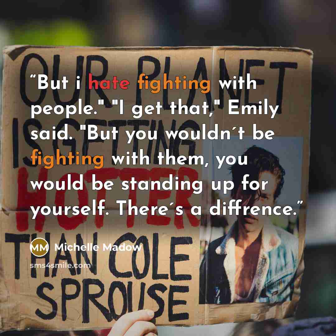 “But i hate fighting with people." "I get that," Emily said. "But you wouldn´t be fighting with them, you would be standing up for yourself. There´s a diffrence.” quote by Michelle Madow