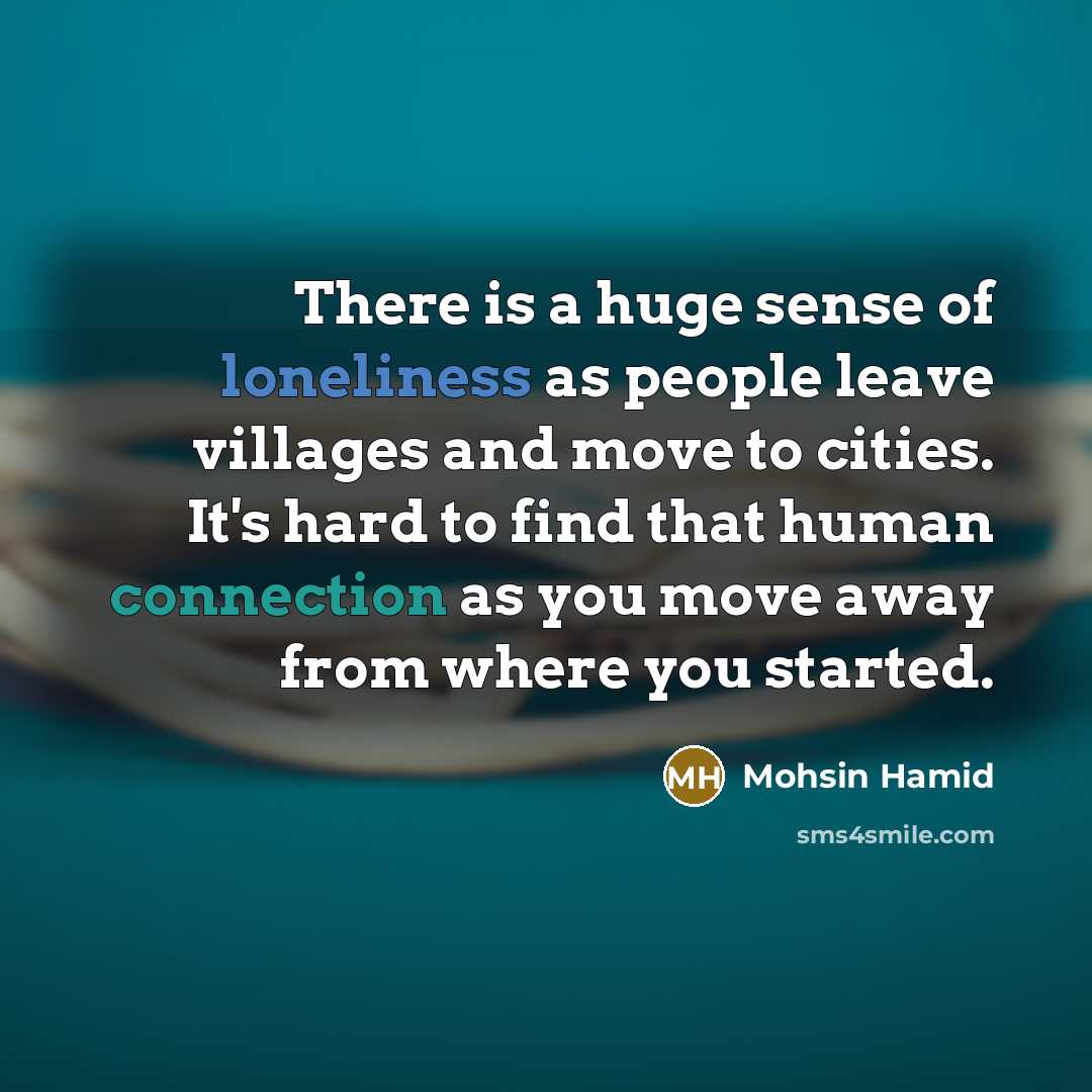 “There is a huge sense of loneliness as people leave villages and move to cities. It's hard to find that human connection as you move away from where you started.” quote by Mohsin Hamid