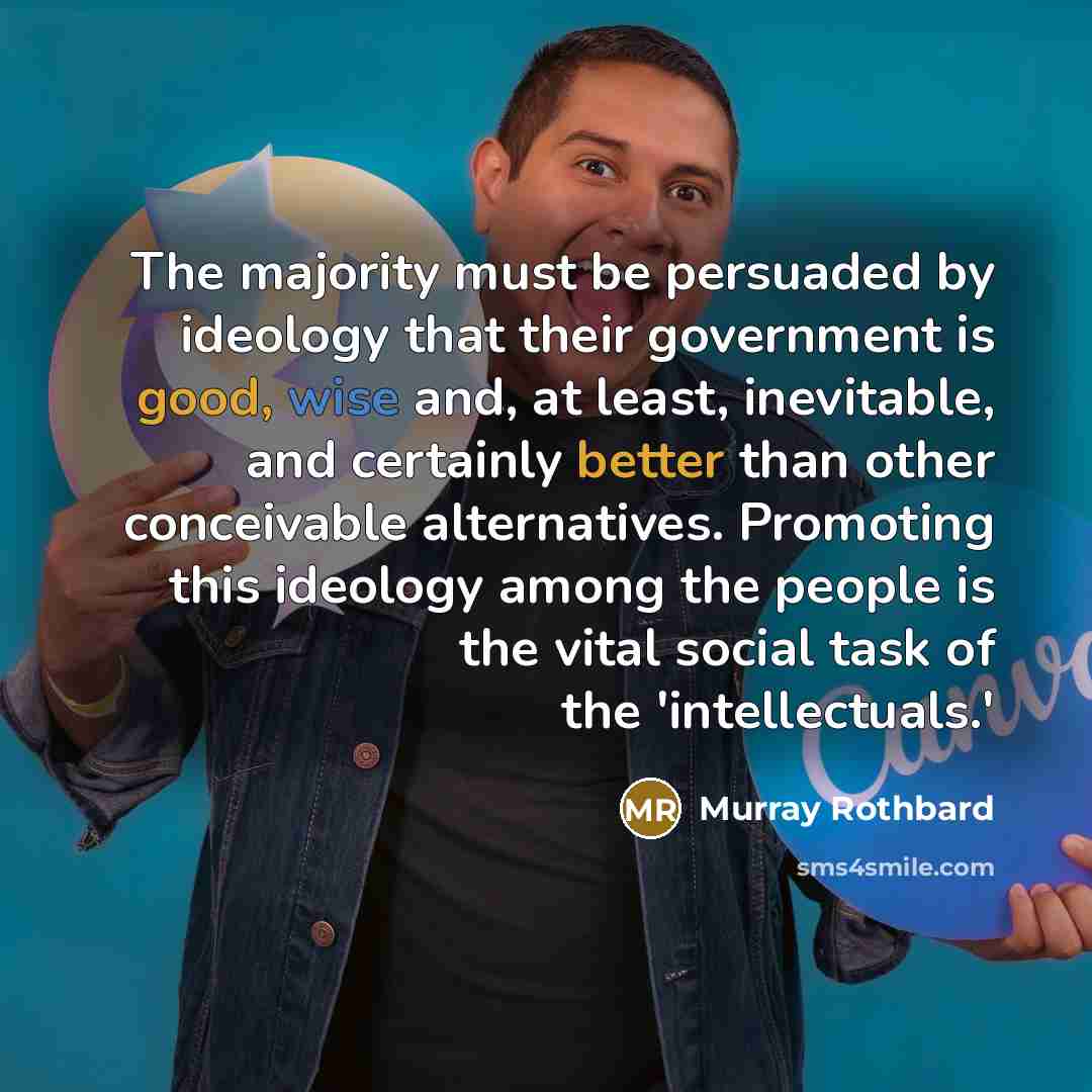 “The majority must be persuaded by ideology that their government is good, wise and, at least, inevitable, and certainly better than other conceivable alternatives. Promoting this ideology among the people is the vital social task of the 'intellectuals.'” quote by Murray Rothbard