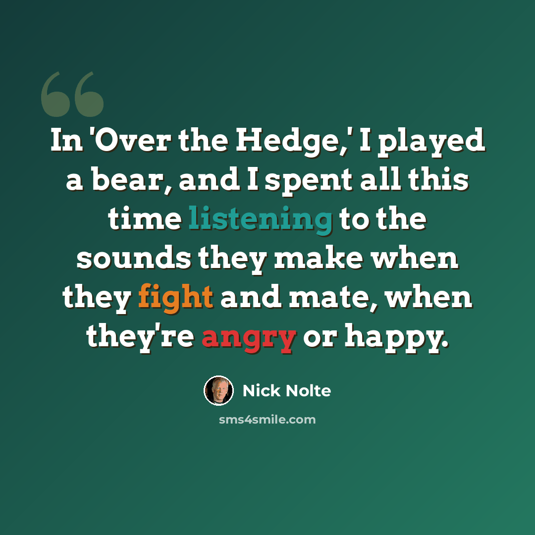 “In 'Over the Hedge,' I played a bear, and I spent all this time listening to the sounds they make when they fight and mate, when they're angry or happy.” quote by Nick Nolte
