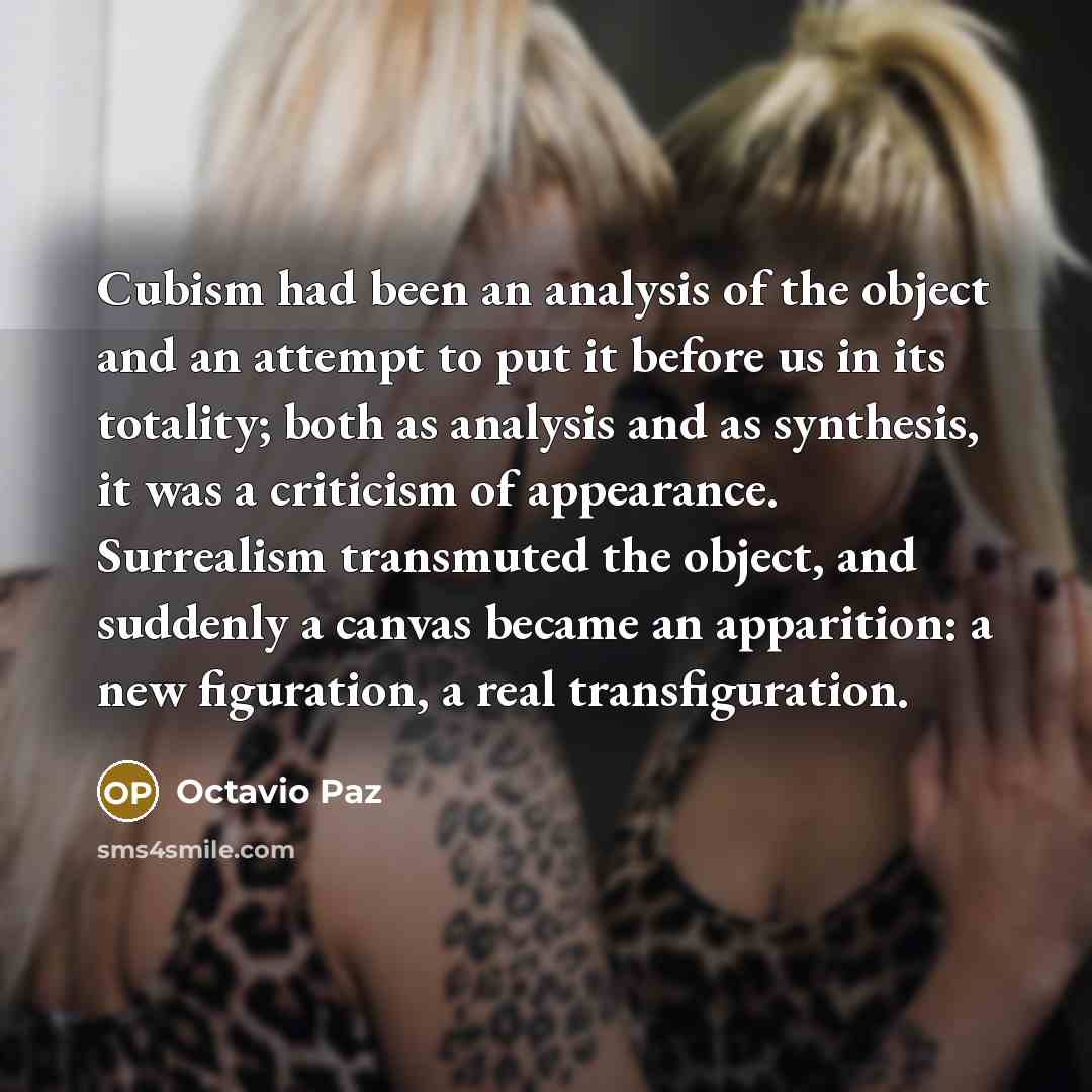 “Cubism had been an analysis of the object and an attempt to put it before us in its totality; both as analysis and as synthesis, it was a criticism of appearance. Surrealism transmuted the object, and suddenly a canvas became an apparition: a new figuration, a real transfiguration.” quote by Octavio Paz