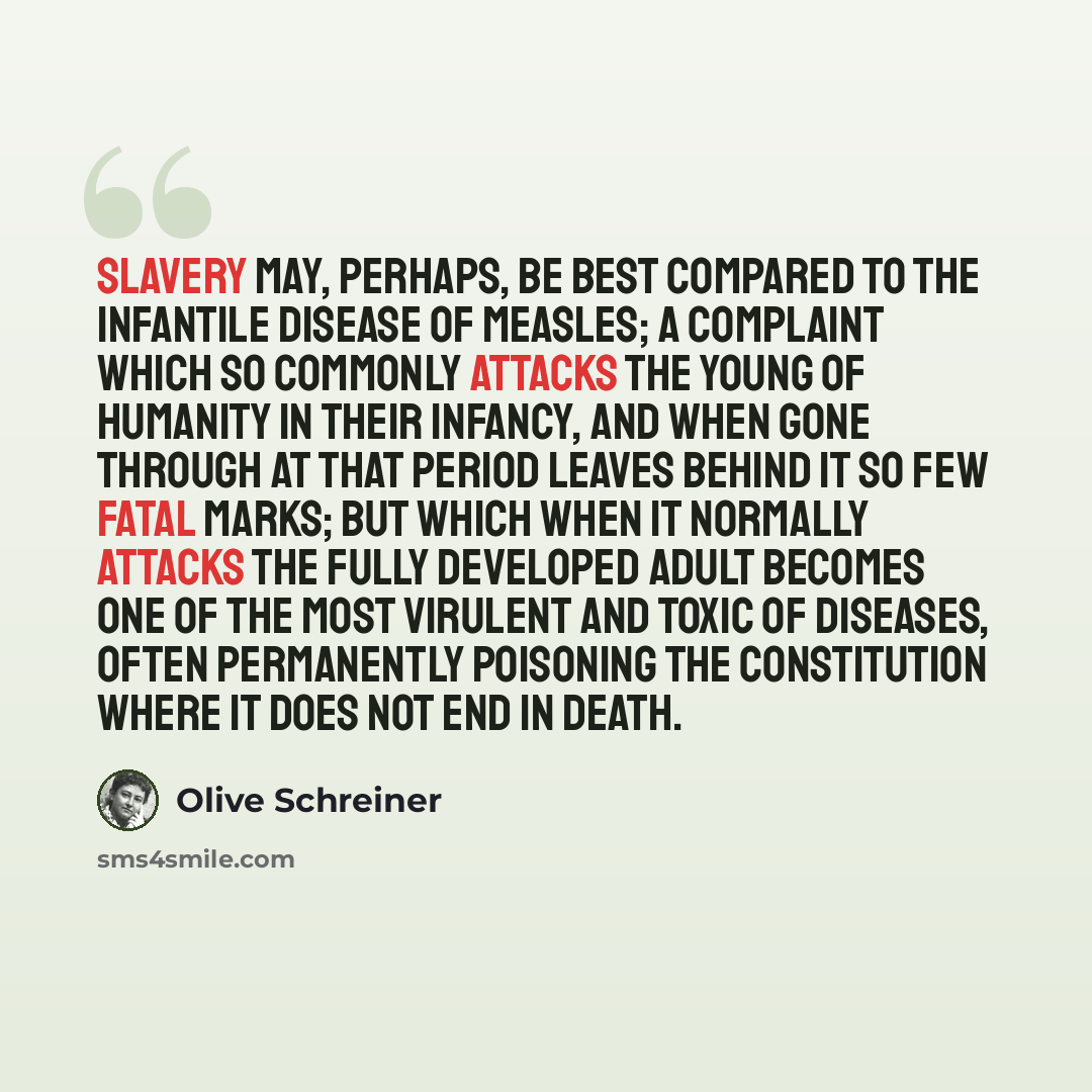“Slavery may, perhaps, be best compared to the infantile disease of measles; a complaint which so commonly attacks the young of humanity in their infancy, and when gone through at that period leaves behind it so few fatal marks; but which when it normally attacks the fully developed adult becomes…” quote by Olive Schreiner